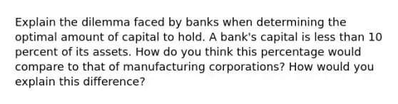 Explain the dilemma faced by banks when determining the optimal amount of capital to hold. A bank's capital is less than 10 percent of its assets. How do you think this percentage would compare to that of manufacturing corporations? How would you explain this difference?