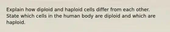 Explain how diploid and haploid cells differ from each other. State which cells in the human body are diploid and which are haploid.