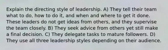 Explain the directing style of leadership. A) They tell their team what to do, how to do it, and when and where to get it done. These leaders do not get ideas from others, and they supervise the team closely. B) They seek advice from others yet still make a final decision. C) They delegate tasks to mature followers. D) They use all three leadership styles depending on their audience.