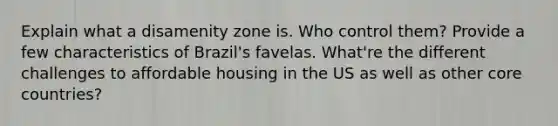 Explain what a disamenity zone is. Who control them? Provide a few characteristics of Brazil's favelas. What're the different challenges to affordable housing in the US as well as other core countries?