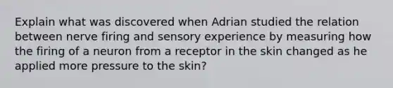 Explain what was discovered when Adrian studied the relation between nerve firing and sensory experience by measuring how the firing of a neuron from a receptor in the skin changed as he applied more pressure to the skin?