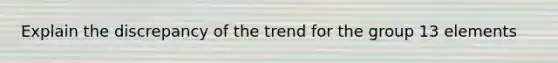 Explain the discrepancy of the trend for the group 13 elements