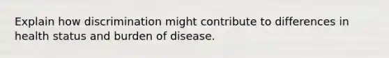 Explain how discrimination might contribute to differences in health status and burden of disease.