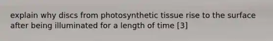 explain why discs from photosynthetic tissue rise to the surface after being illuminated for a length of time [3]