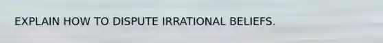EXPLAIN HOW TO DISPUTE IRRATIONAL BELIEFS.