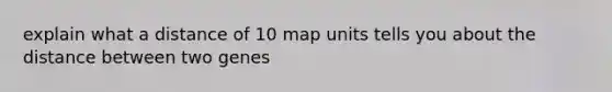 explain what a distance of 10 map units tells you about the distance between two genes