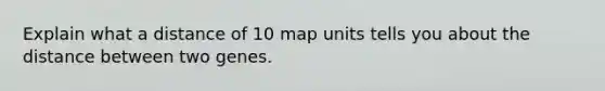 Explain what a distance of 10 map units tells you about the distance between two genes.