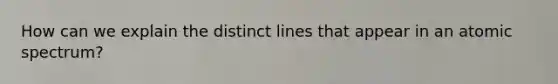 How can we explain the distinct lines that appear in an atomic spectrum?