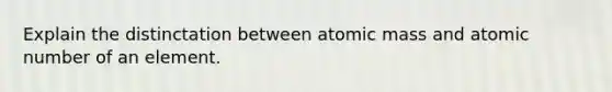 Explain the distinctation between atomic mass and atomic number of an element.