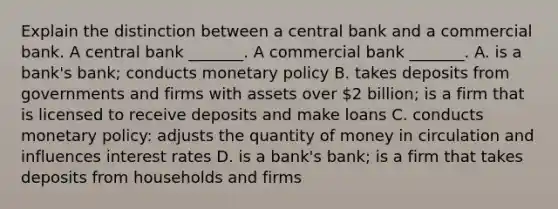 Explain the distinction between a central bank and a commercial bank. A central bank​ _______. A commercial bank​ _______. A. is a​ bank's bank; conducts monetary policy B. takes deposits from governments and firms with assets over​ 2 billion; is a firm that is licensed to receive deposits and make loans C. conducts monetary​ policy: adjusts the quantity of money in circulation and influences interest rates D. is a​ bank's bank; is a firm that takes deposits from households and firms