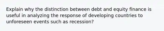 Explain why the distinction between debt and equity finance is useful in analyzing the response of developing countries to unforeseen events such as recession?