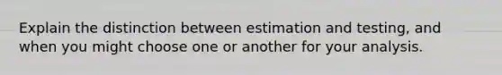 Explain the distinction between estimation and testing, and when you might choose one or another for your analysis.