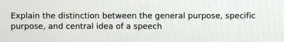 Explain the distinction between the general purpose, specific purpose, and central idea of a speech