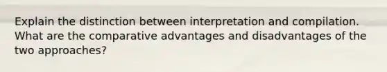 Explain the distinction between interpretation and compilation. What are the comparative advantages and disadvantages of the two approaches?