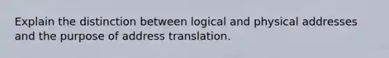 Explain the distinction between logical and physical addresses and the purpose of address translation.