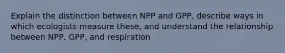 Explain the distinction between NPP and GPP, describe ways in which ecologists measure these, and understand the relationship between NPP, GPP, and respiration