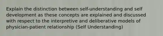 Explain the distinction between self-understanding and self development as these concepts are explained and discussed with respect to the interpretive and deliberative models of physician-patient relationship (Self Understanding)