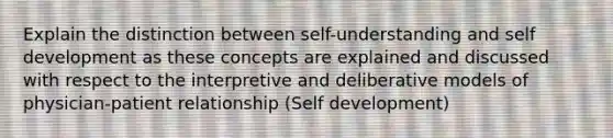 Explain the distinction between self-understanding and self development as these concepts are explained and discussed with respect to the interpretive and deliberative models of physician-patient relationship (Self development)