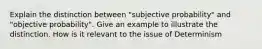 Explain the distinction between "subjective probability" and "objective probability". Give an example to illustrate the distinction. How is it relevant to the issue of Determinism