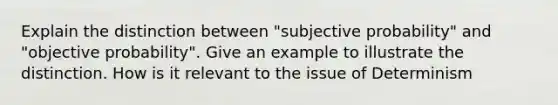 Explain the distinction between "subjective probability" and "objective probability". Give an example to illustrate the distinction. How is it relevant to the issue of Determinism