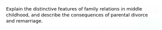 Explain the distinctive features of family relations in middle childhood, and describe the consequences of parental divorce and remarriage.