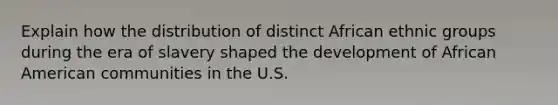 Explain how the distribution of distinct African ethnic groups during the era of slavery shaped the development of African American communities in the U.S.