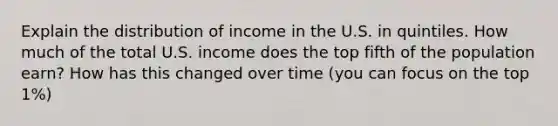 Explain the distribution of income in the U.S. in quintiles. How much of the total U.S. income does the top fifth of the population earn? How has this changed over time (you can focus on the top 1%)