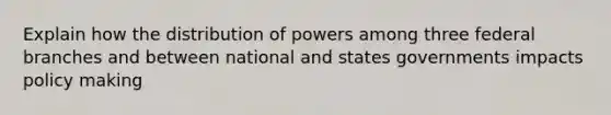 Explain how the distribution of powers among three federal branches and between national and states governments impacts policy making