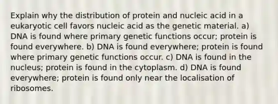 Explain why the distribution of protein and nucleic acid in a eukaryotic cell favors nucleic acid as the genetic material. a) DNA is found where primary genetic functions occur; protein is found everywhere. b) DNA is found everywhere; protein is found where primary genetic functions occur. c) DNA is found in the nucleus; protein is found in the cytoplasm. d) DNA is found everywhere; protein is found only near the localisation of ribosomes.