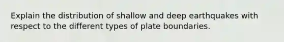 Explain the distribution of shallow and deep earthquakes with respect to the different types of plate boundaries.