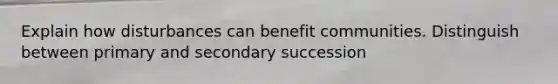 Explain how disturbances can benefit communities. Distinguish between primary and secondary succession
