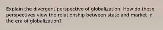 Explain the divergent perspective of globalization. How do these perspectives view the relationship between state and market in the era of globalization?