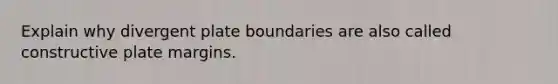 Explain why divergent plate boundaries are also called constructive plate margins.