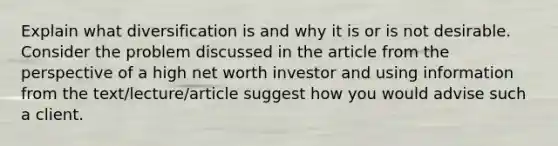 Explain what diversification is and why it is or is not desirable. Consider the problem discussed in the article from the perspective of a high net worth investor and using information from the text/lecture/article suggest how you would advise such a client.