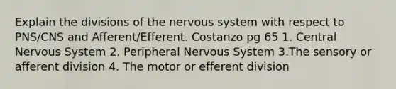 Explain the divisions of the nervous system with respect to PNS/CNS and Afferent/Efferent. Costanzo pg 65 1. Central Nervous System 2. Peripheral Nervous System 3.The sensory or afferent division 4. The motor or efferent division