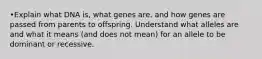 •Explain what DNA is, what genes are, and how genes are passed from parents to offspring. Understand what alleles are and what it means (and does not mean) for an allele to be dominant or recessive.