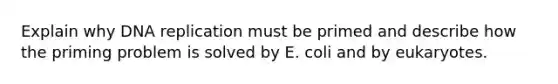 Explain why DNA replication must be primed and describe how the priming problem is solved by E. coli and by eukaryotes.