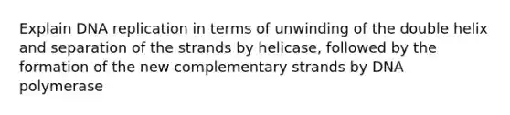 Explain DNA replication in terms of unwinding of the double helix and separation of the strands by helicase, followed by the formation of the new complementary strands by DNA polymerase