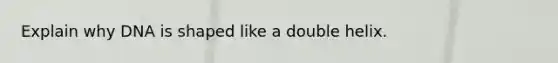 Explain why DNA is shaped like a double helix.