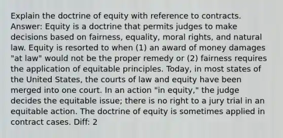 Explain the doctrine of equity with reference to contracts. Answer: Equity is a doctrine that permits judges to make decisions based on fairness, equality, moral rights, and natural law. Equity is resorted to when (1) an award of money damages "at law" would not be the proper remedy or (2) fairness requires the application of equitable principles. Today, in most states of the United States, the courts of law and equity have been merged into one court. In an action "in equity," the judge decides the equitable issue; there is no right to a jury trial in an equitable action. The doctrine of equity is sometimes applied in contract cases. Diff: 2