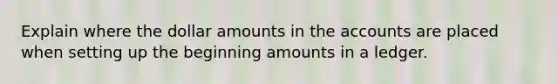 Explain where the dollar amounts in the accounts are placed when setting up the beginning amounts in a ledger.