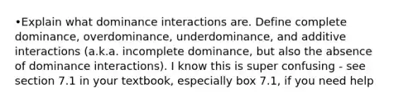 •Explain what dominance interactions are. Define complete dominance, overdominance, underdominance, and additive interactions (a.k.a. incomplete dominance, but also the absence of dominance interactions). I know this is super confusing - see section 7.1 in your textbook, especially box 7.1, if you need help