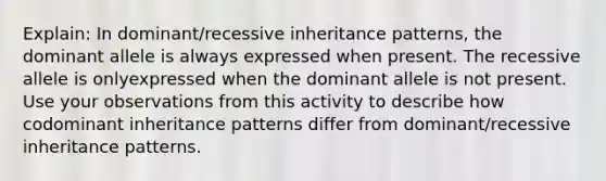 Explain: In dominant/recessive inheritance patterns, the dominant allele is always expressed when present. The recessive allele is onlyexpressed when the dominant allele is not present. Use your observations from this activity to describe how codominant inheritance patterns differ from dominant/recessive inheritance patterns.