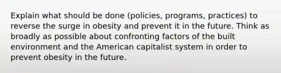 Explain what should be done (policies, programs, practices) to reverse the surge in obesity and prevent it in the future. Think as broadly as possible about confronting factors of the built environment and the American capitalist system in order to prevent obesity in the future.