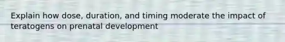 Explain how dose, duration, and timing moderate the impact of teratogens on prenatal development