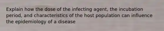 Explain how the dose of the infecting agent, the incubation period, and characteristics of the host population can influence the epidemiology of a disease