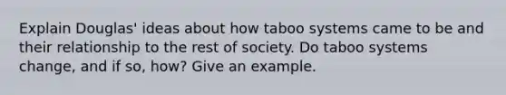 Explain Douglas' ideas about how taboo systems came to be and their relationship to the rest of society. Do taboo systems change, and if so, how? Give an example.