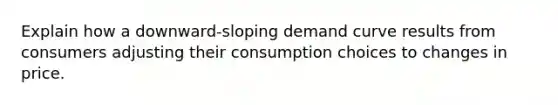 Explain how a downward-sloping demand curve results from consumers adjusting their consumption choices to changes in price.