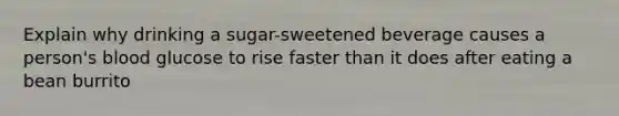 Explain why drinking a sugar-sweetened beverage causes a person's blood glucose to rise faster than it does after eating a bean burrito