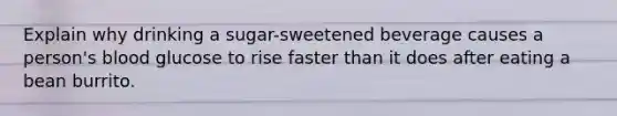 Explain why drinking a sugar-sweetened beverage causes a person's blood glucose to rise faster than it does after eating a bean burrito.